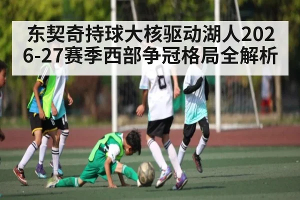 东契奇持球大核驱动湖人2026-27赛季西部争冠格局全解析（wanbotiyu）